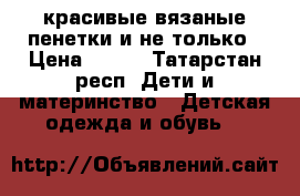 красивые вязаные пенетки и не только › Цена ­ 350 - Татарстан респ. Дети и материнство » Детская одежда и обувь   